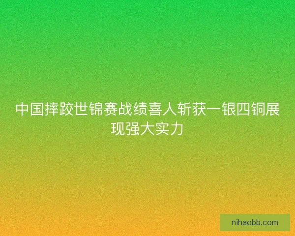 中国摔跤世锦赛战绩喜人斩获一银四铜展现强大实力