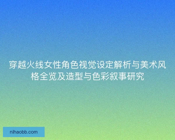 穿越火线女性角色视觉设定解析与美术风格全览及造型与色彩叙事研究