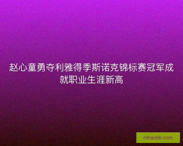赵心童勇夺利雅得季斯诺克锦标赛冠军成就职业生涯新高
