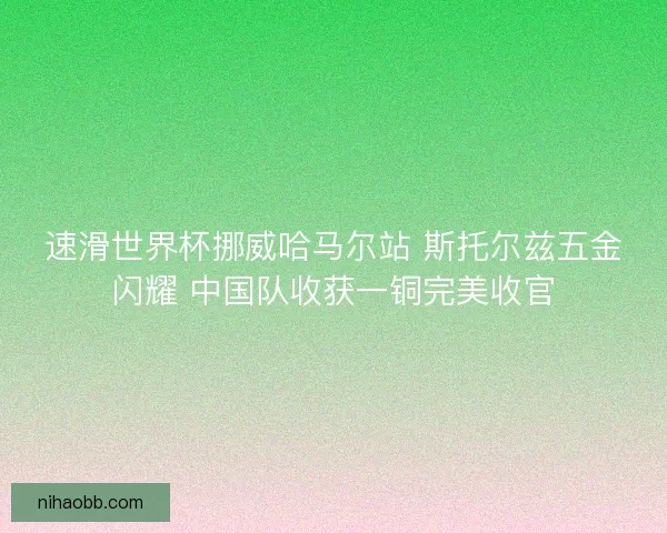 速滑世界杯挪威哈马尔站 斯托尔兹五金闪耀 中国队收获一铜完美收官