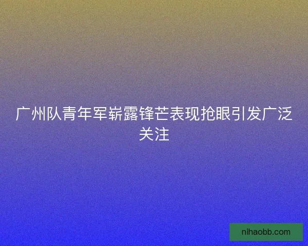 广州队青年军崭露锋芒表现抢眼引发广泛关注