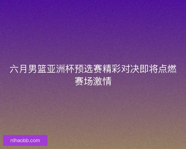 六月男篮亚洲杯预选赛精彩对决即将点燃赛场激情