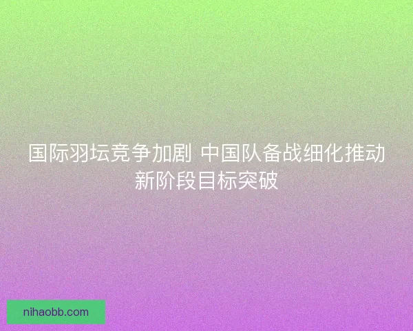国际羽坛竞争加剧 中国队备战细化推动新阶段目标突破